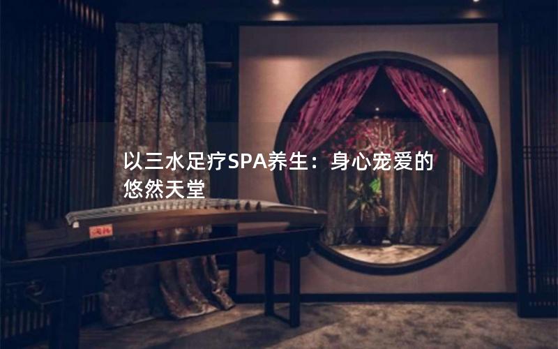 以三水足疗SPA养生：身心宠爱的悠然天堂