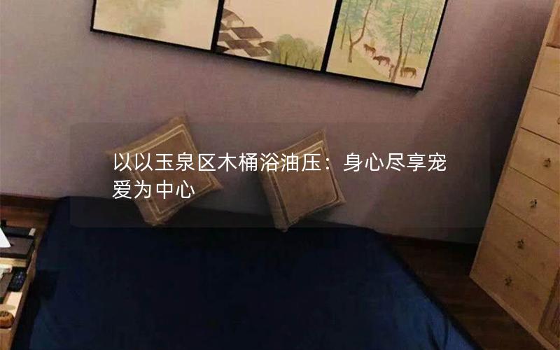 以以玉泉区木桶浴油压：身心尽享宠爱为中心